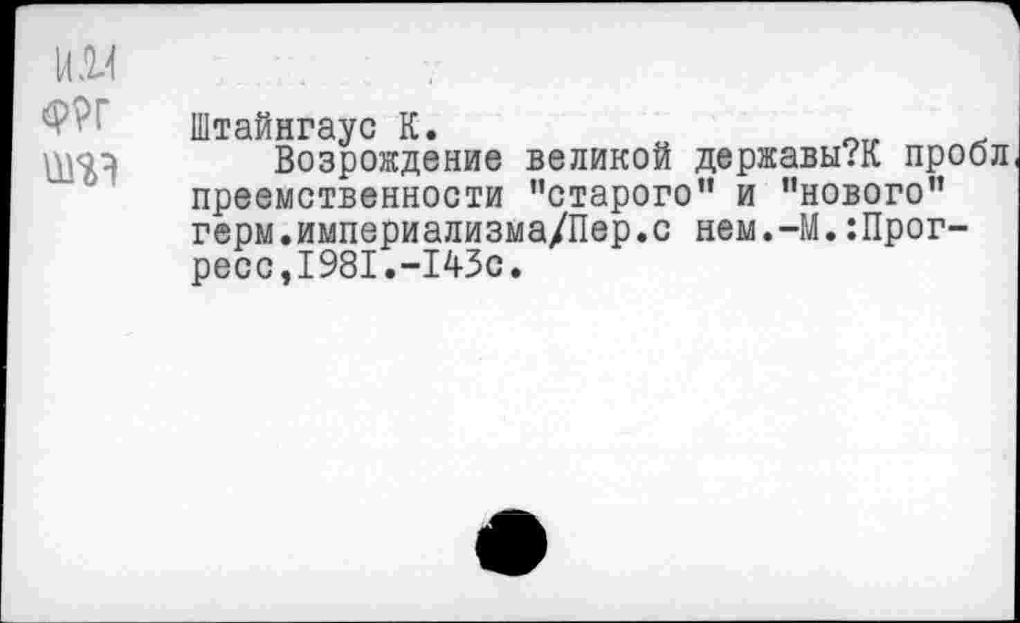 ﻿
Штайнгаус К.
Возрождение великой державы?К проол преемственности "старого” и "нового" герм.империализма/Пер.с нем.-М.:Прог-ресс,1981.-143с.